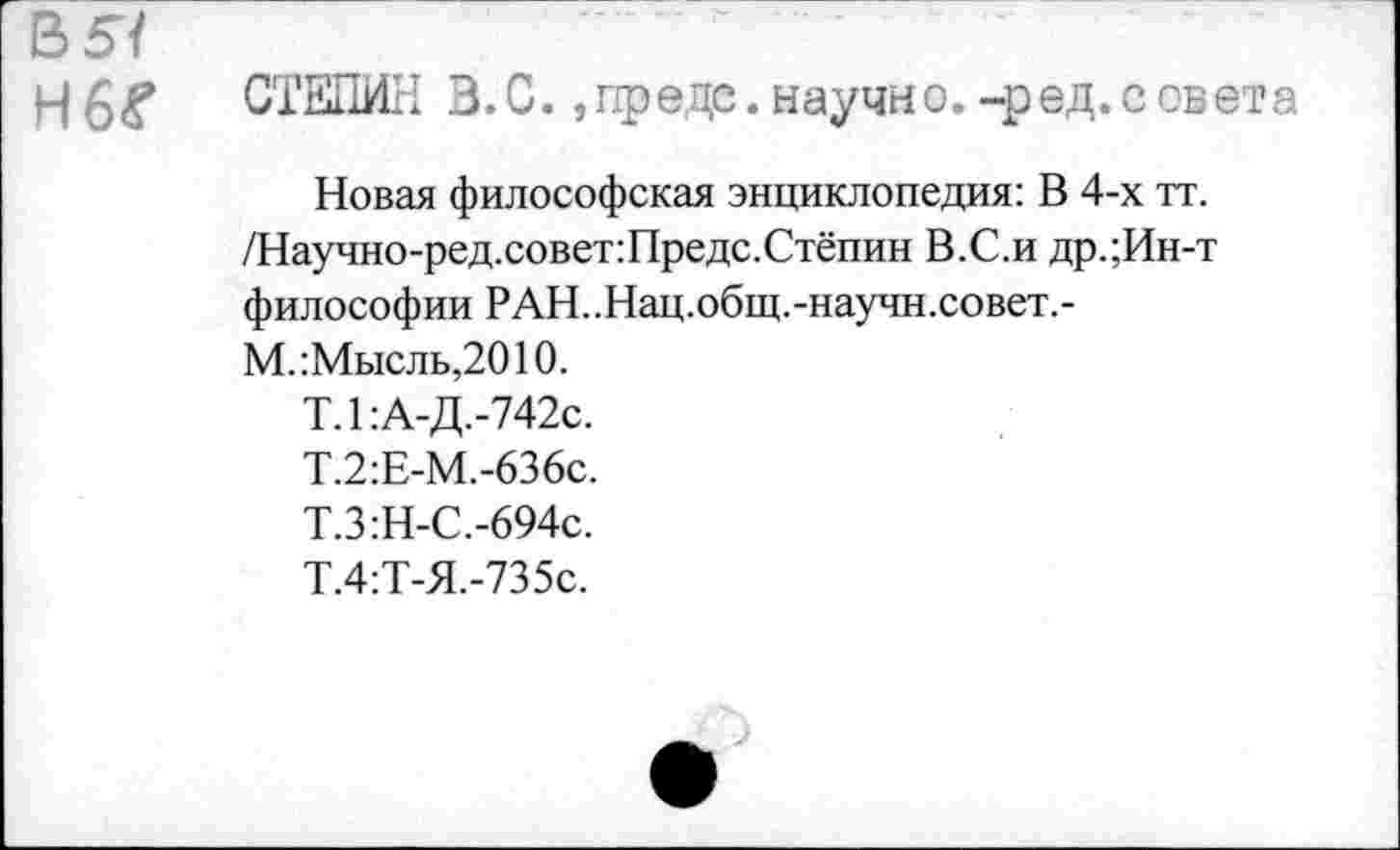 ﻿В 5/
Н6^
СТЕПИН В.С., предо, научно, -р ед. с света
Новая философская энциклопедия: В 4-х тт. /Научно-ред.совет:Предс.Стёпин В.С.и др.;Ин-т философии РАН..Нац.общ.-научн.совет.-М.:Мысль,2010.
Т.1:А-Д.-742с.
Т.2:Е-М.-636с.
Т.З:Н-С.-694с.
Т.4:Т-Я.-735с.